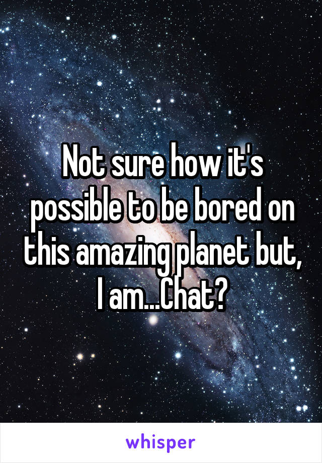 Not sure how it's possible to be bored on this amazing planet but, I am...Chat?