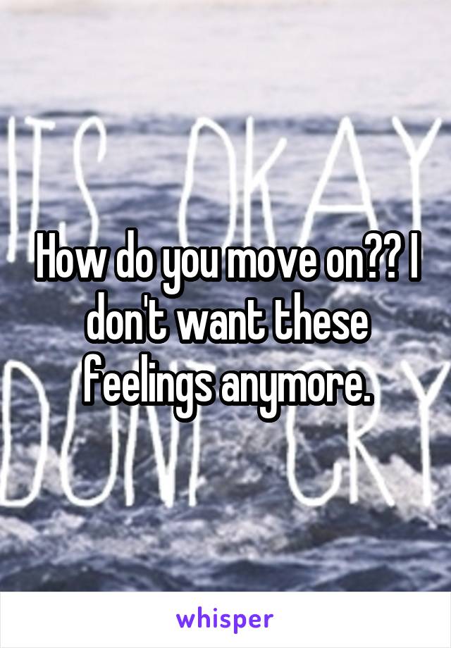 How do you move on?? I don't want these feelings anymore.