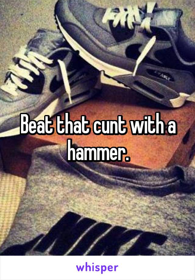 Beat that cunt with a hammer.