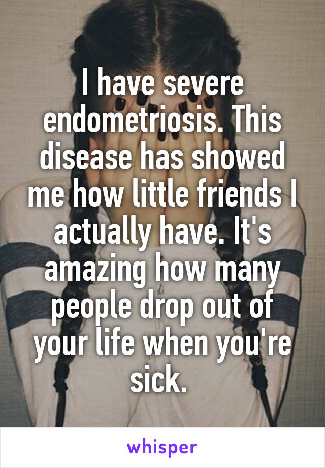 I have severe endometriosis. This disease has showed me how little friends I actually have. It's amazing how many people drop out of your life when you're sick. 