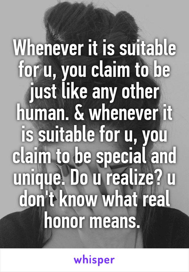   Whenever it is suitable for u, you claim to be just like any other human. & whenever it is suitable for u, you claim to be special and unique. Do u realize? u don't know what real honor means. 