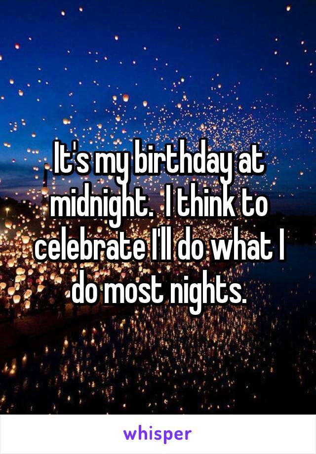 It's my birthday at midnight.  I think to celebrate I'll do what I do most nights.