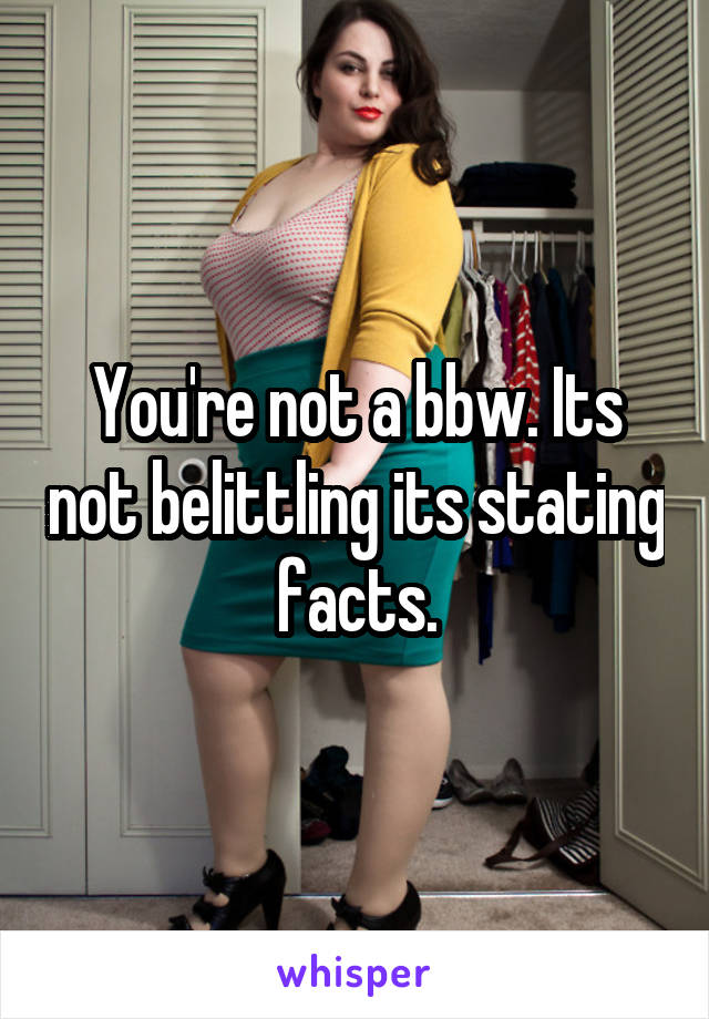 You're not a bbw. Its not belittling its stating facts.