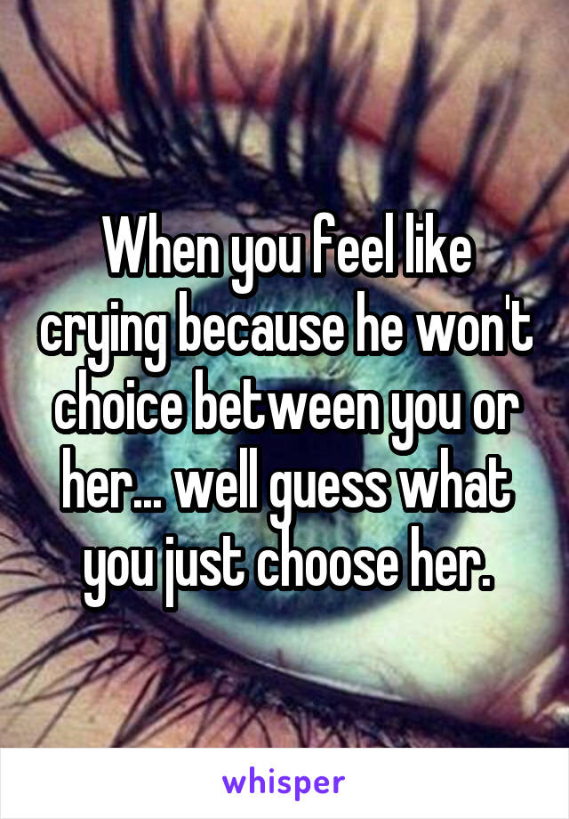 When you feel like crying because he won't choice between you or her... well guess what you just choose her.