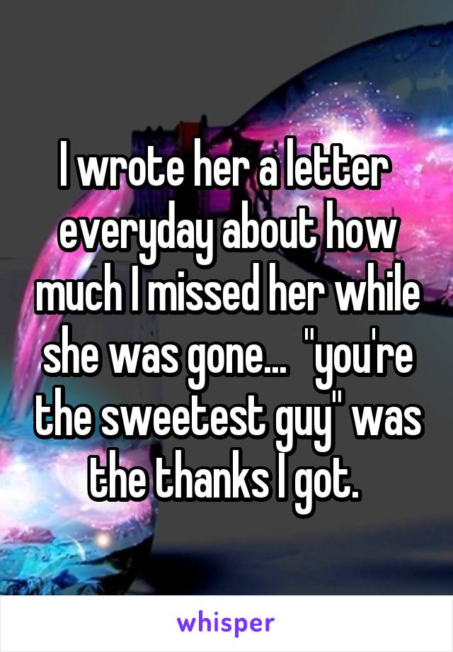 I wrote her a letter  everyday about how much I missed her while she was gone...  "you're the sweetest guy" was the thanks I got. 