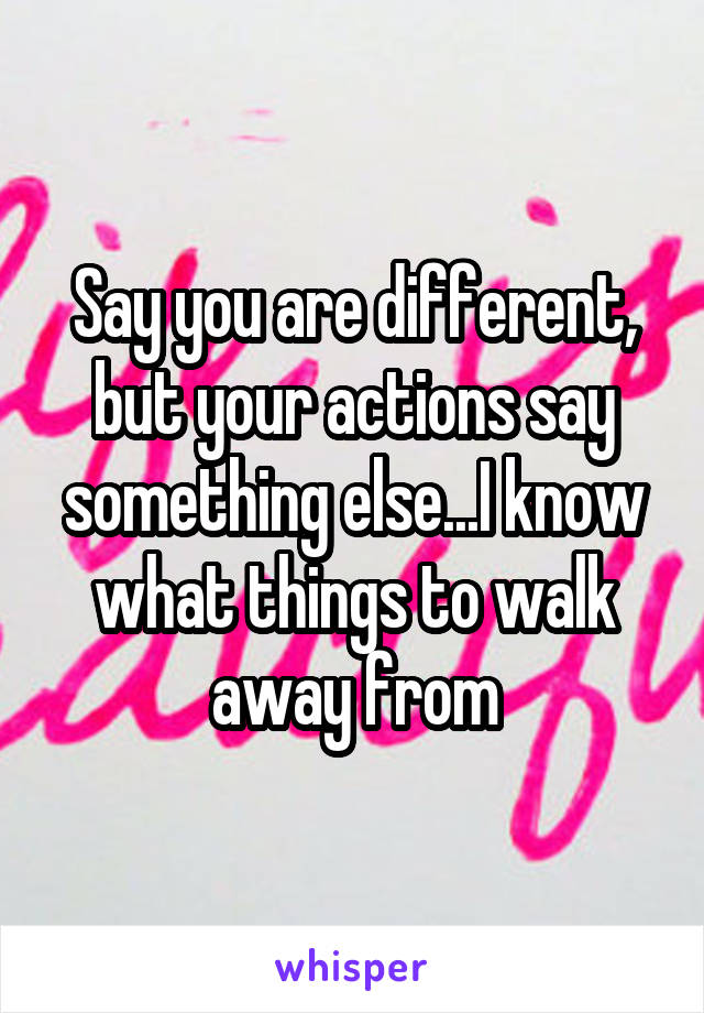 Say you are different, but your actions say something else...I know what things to walk away from