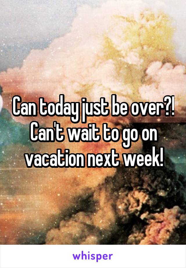 Can today just be over?!
Can't wait to go on vacation next week!