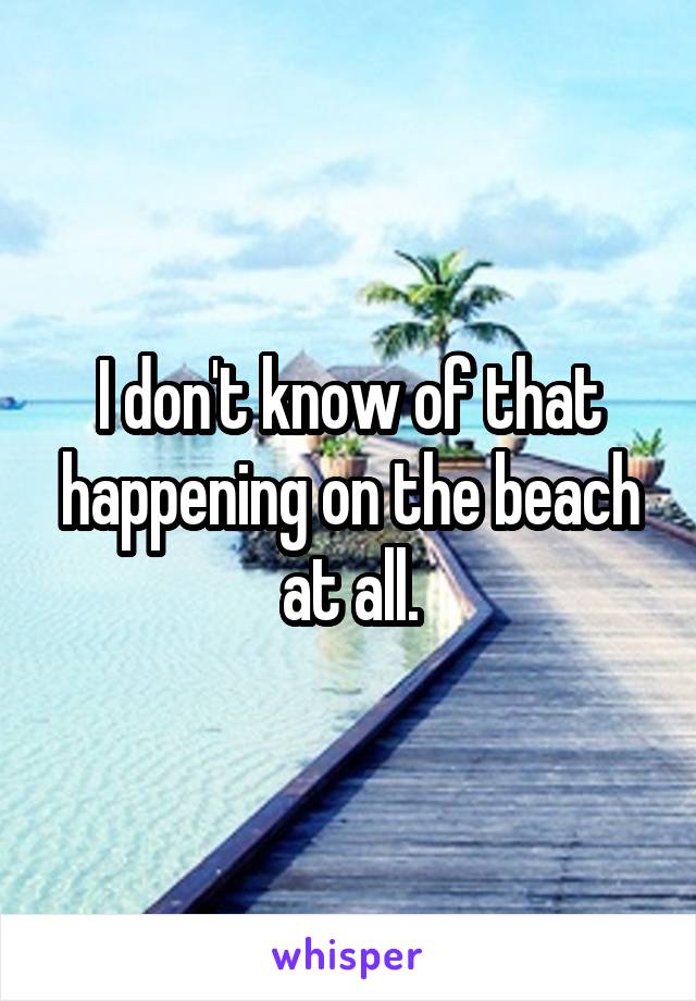 I don't know of that happening on the beach at all.