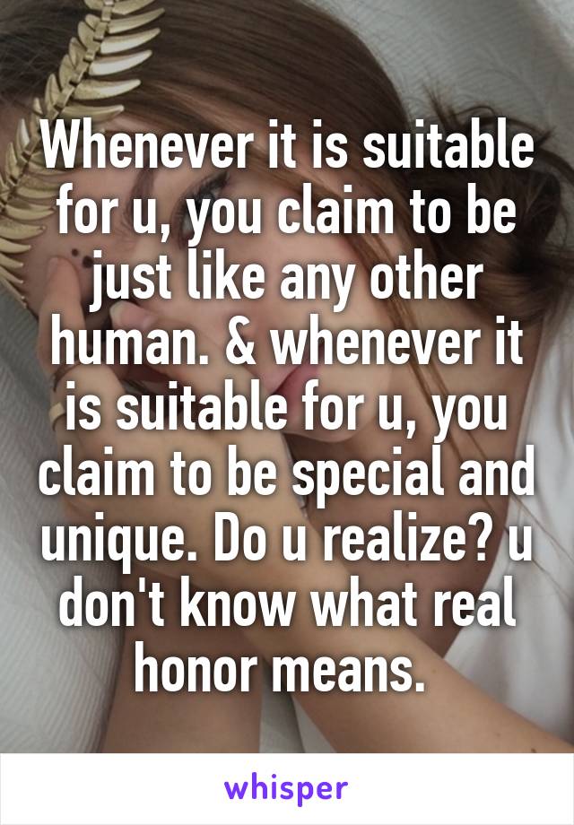  Whenever it is suitable for u, you claim to be just like any other human. & whenever it is suitable for u, you claim to be special and unique. Do u realize? u don't know what real honor means. 