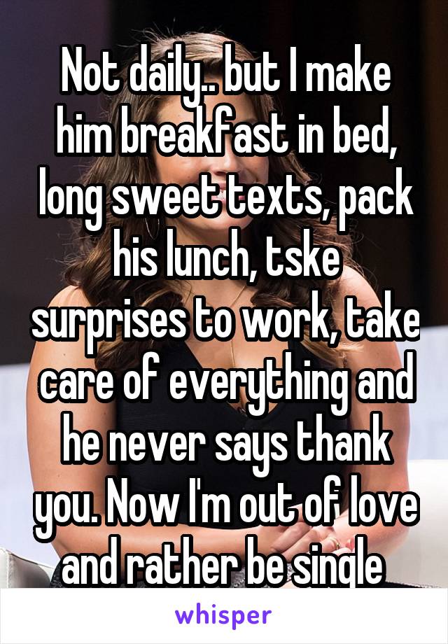 Not daily.. but I make him breakfast in bed, long sweet texts, pack his lunch, tske surprises to work, take care of everything and he never says thank you. Now I'm out of love and rather be single 