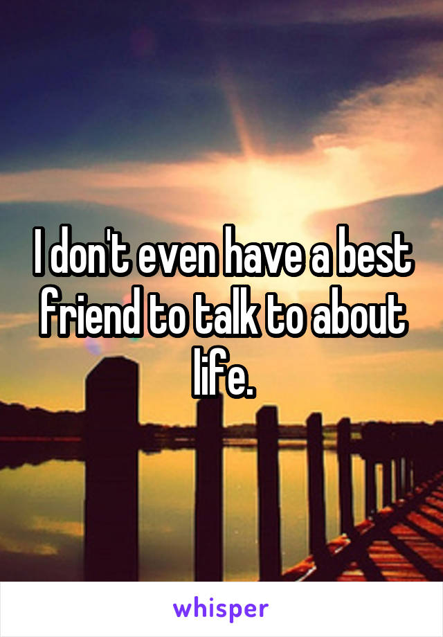 I don't even have a best friend to talk to about life.