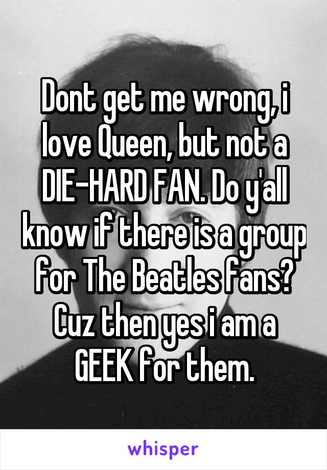 Dont get me wrong, i love Queen, but not a DIE-HARD FAN. Do y'all know if there is a group for The Beatles fans? Cuz then yes i am a GEEK for them.