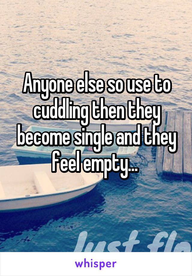 Anyone else so use to cuddling then they become single and they feel empty... 
