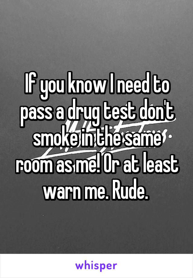 If you know I need to pass a drug test don't smoke in the same room as me! Or at least warn me. Rude. 