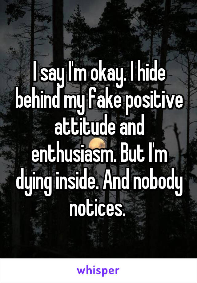 I say I'm okay. I hide behind my fake positive attitude and enthusiasm. But I'm dying inside. And nobody notices. 