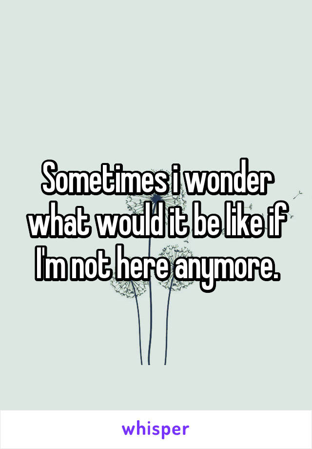 Sometimes i wonder what would it be like if I'm not here anymore.