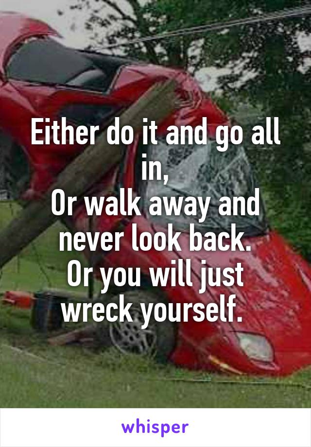 Either do it and go all in,
Or walk away and never look back.
Or you will just wreck yourself. 