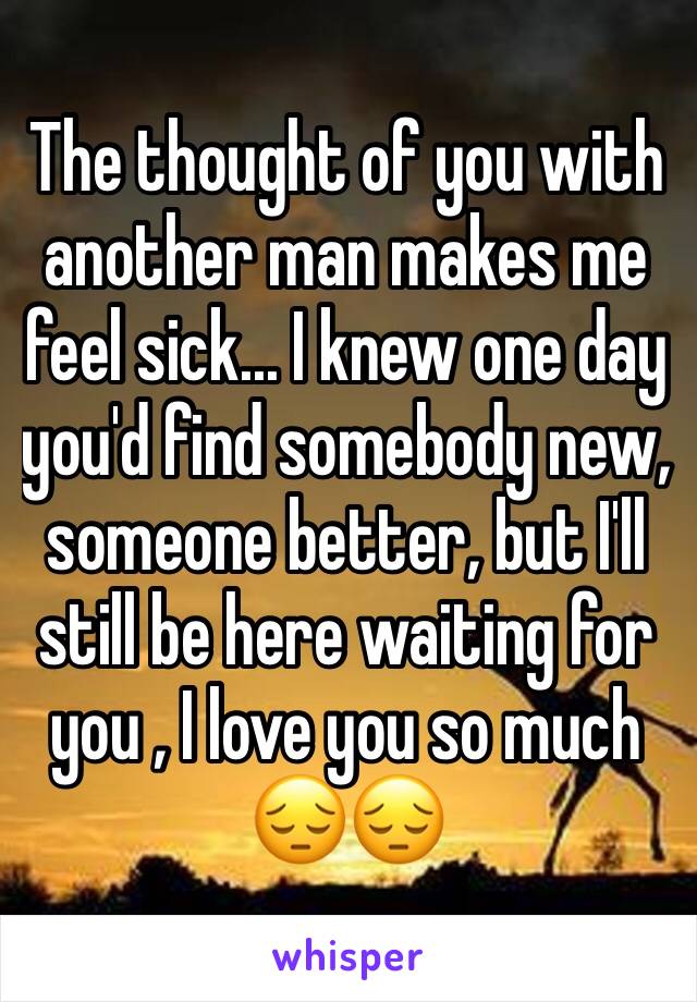 The thought of you with another man makes me feel sick... I knew one day you'd find somebody new, someone better, but I'll still be here waiting for you , I love you so much 😔😔