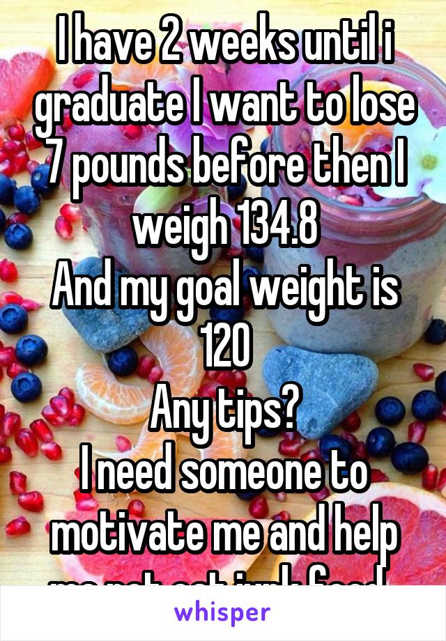 I have 2 weeks until i graduate I want to lose 7 pounds before then I weigh 134.8
And my goal weight is 120
Any tips?
I need someone to motivate me and help me not eat junk food  