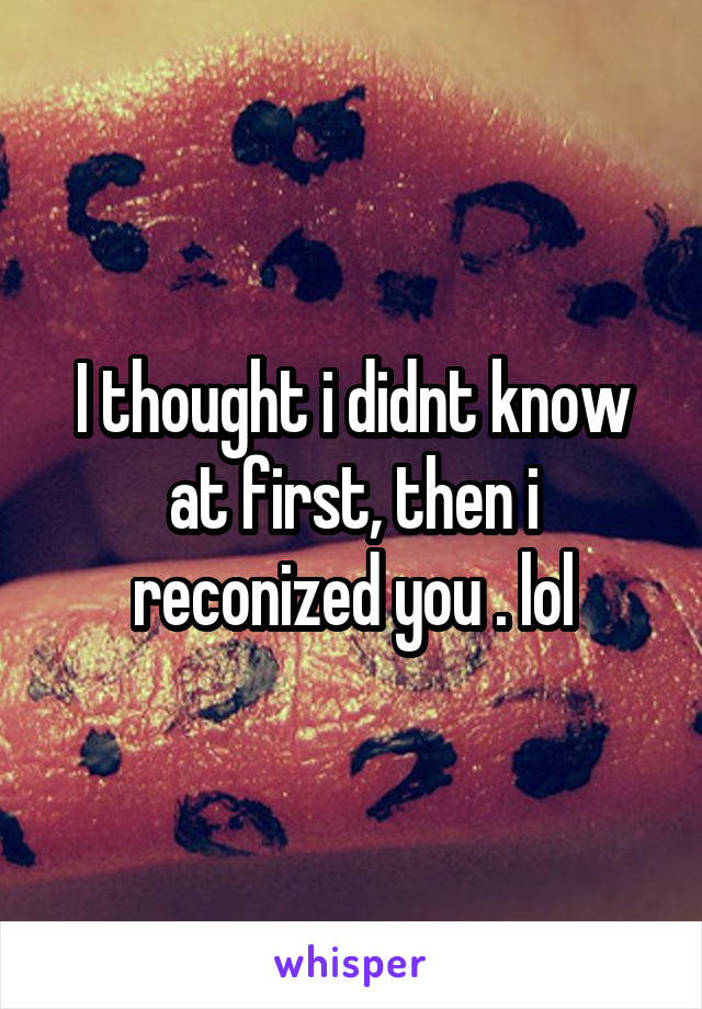 I thought i didnt know at first, then i reconized you . lol