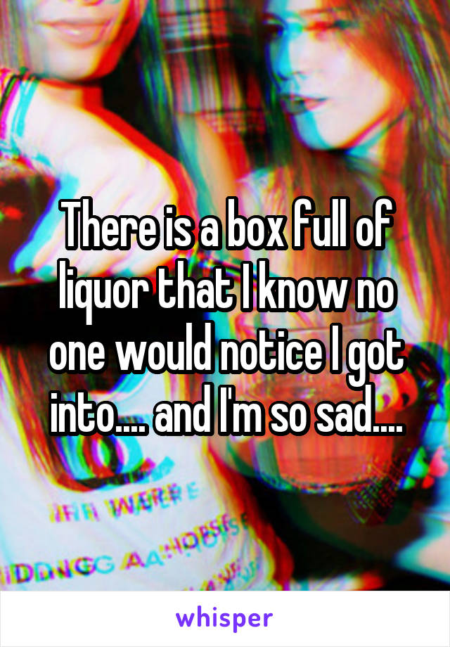 There is a box full of liquor that I know no one would notice I got into.... and I'm so sad....