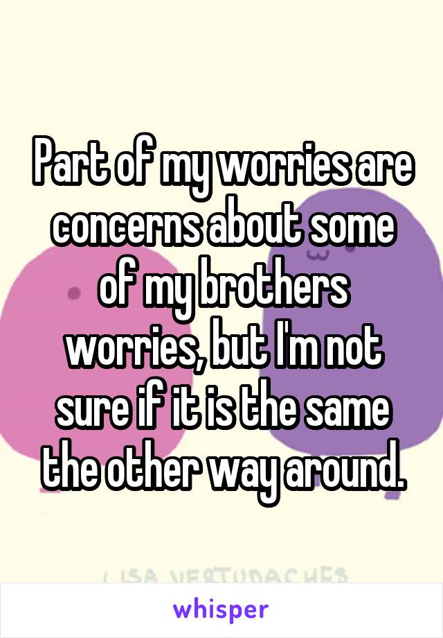 Part of my worries are concerns about some of my brothers worries, but I'm not sure if it is the same the other way around.