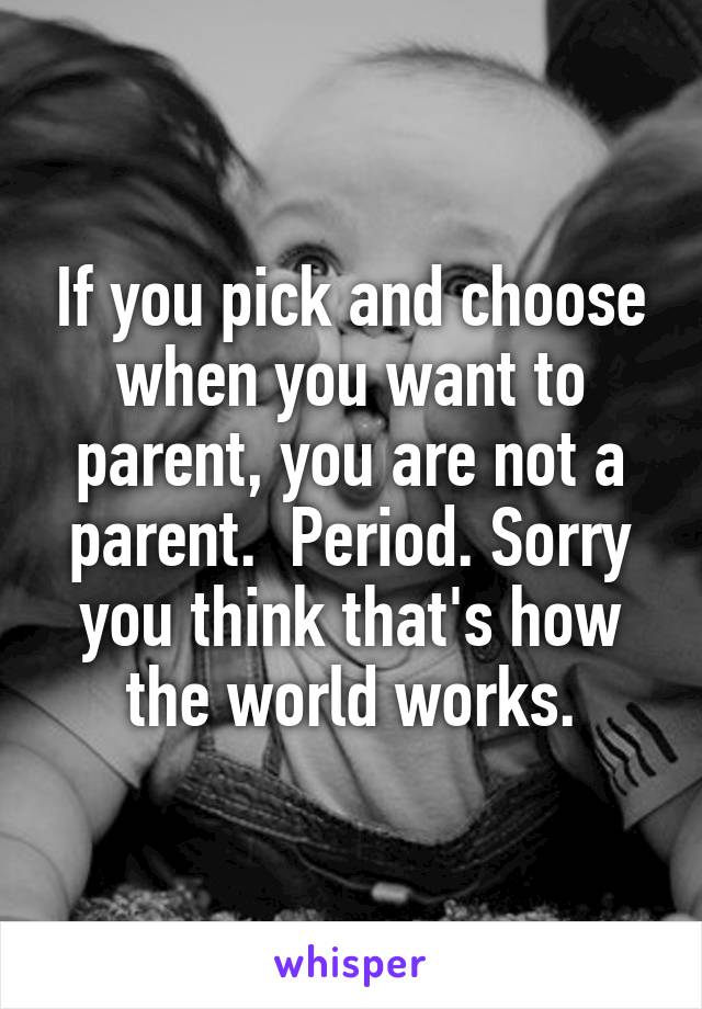 If you pick and choose when you want to parent, you are not a parent.  Period. Sorry you think that's how the world works.