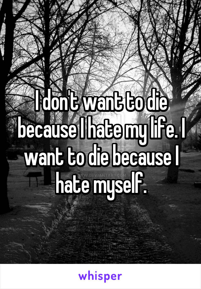 I don't want to die because I hate my life. I want to die because I hate myself.