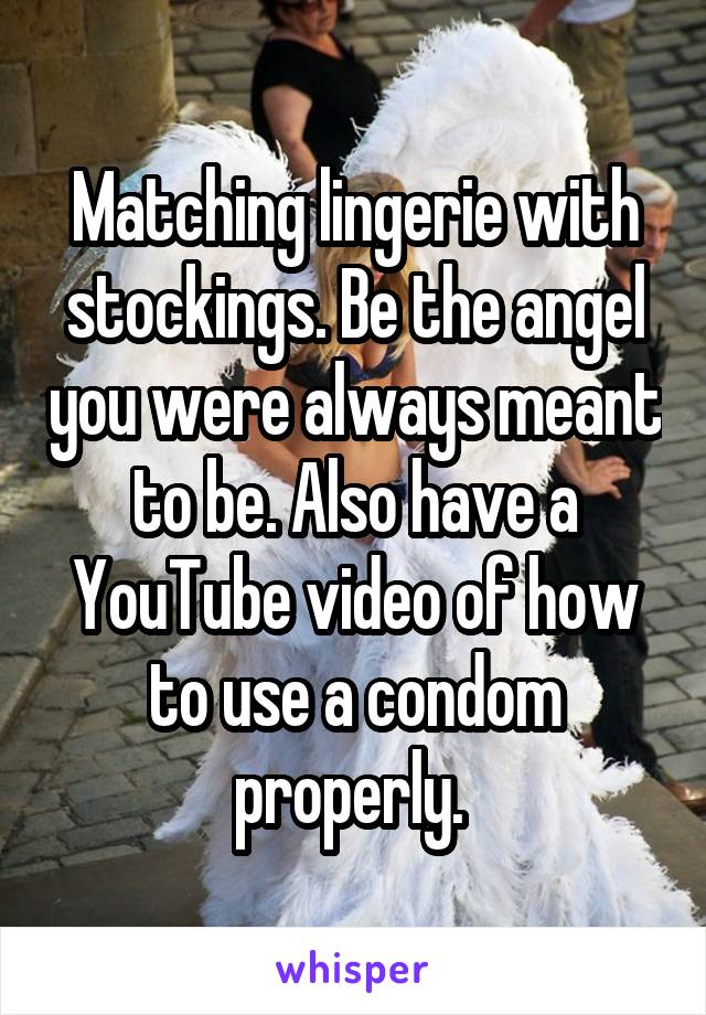 Matching lingerie with stockings. Be the angel you were always meant to be. Also have a YouTube video of how to use a condom properly. 