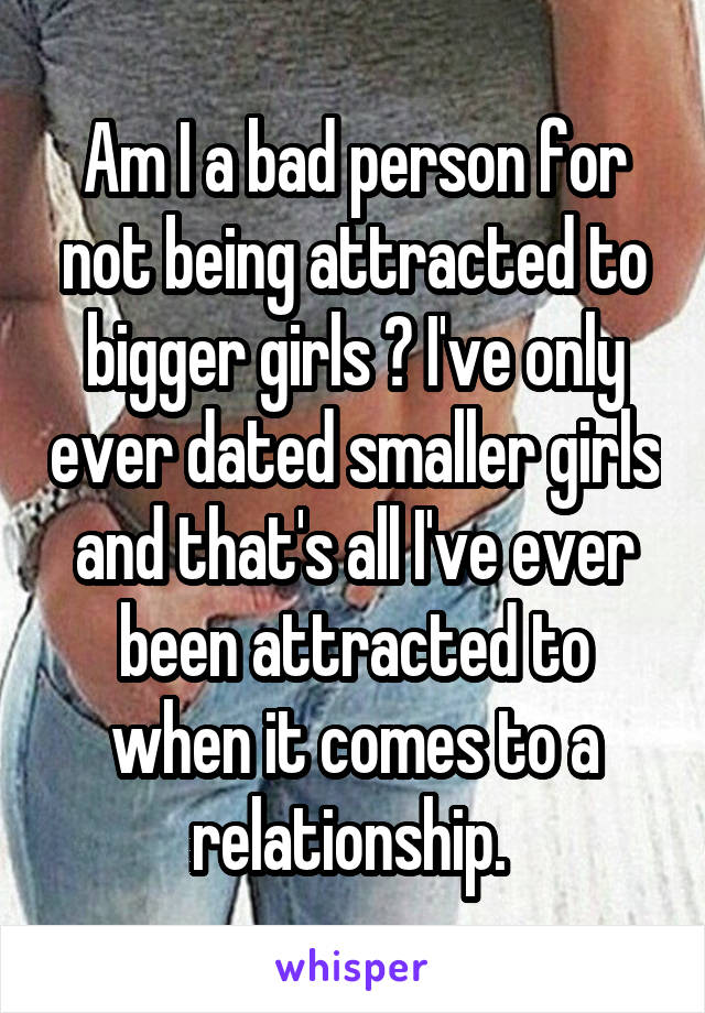 Am I a bad person for not being attracted to bigger girls ? I've only ever dated smaller girls and that's all I've ever been attracted to when it comes to a relationship. 