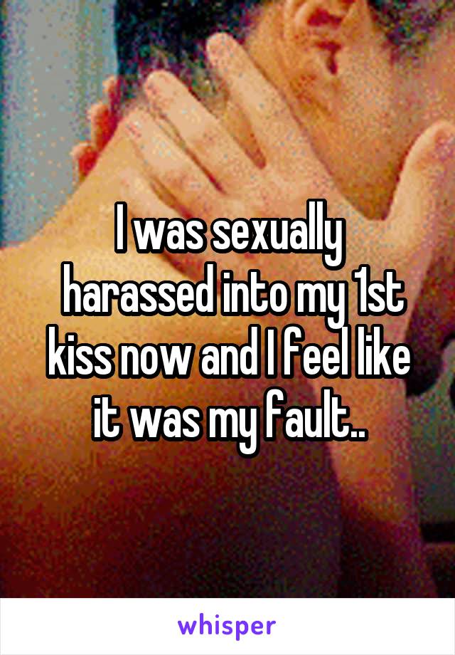I was sexually
 harassed into my 1st kiss now and I feel like it was my fault..