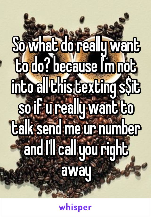 So what do really want to do? because I'm not into all this texting s$it so if u really want to talk send me ur number and I'll call you right away