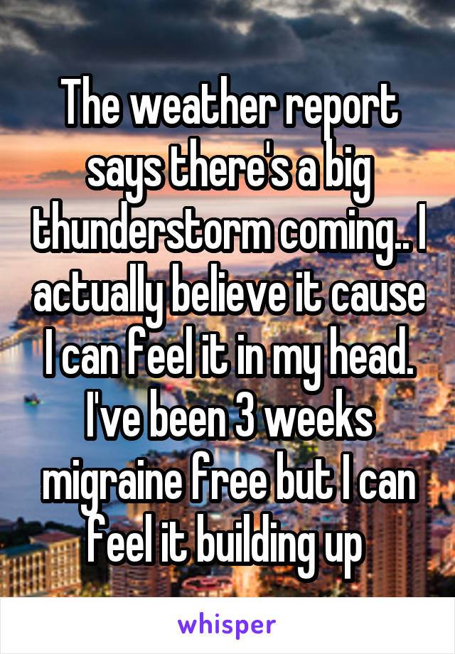 The weather report says there's a big thunderstorm coming.. I actually believe it cause I can feel it in my head. I've been 3 weeks migraine free but I can feel it building up 