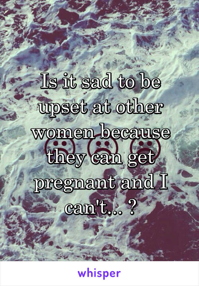 Is it sad to be upset at other women because they can get pregnant and I can't... 😞