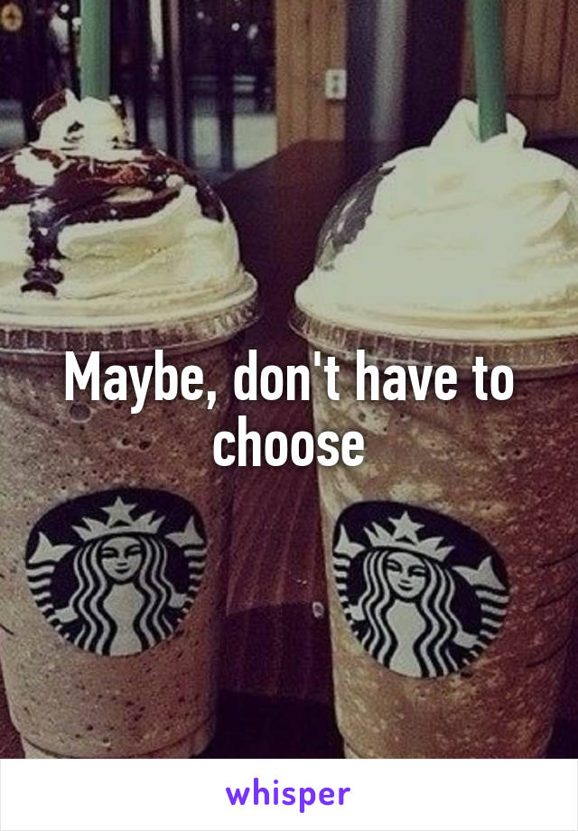 Maybe, don't have to choose