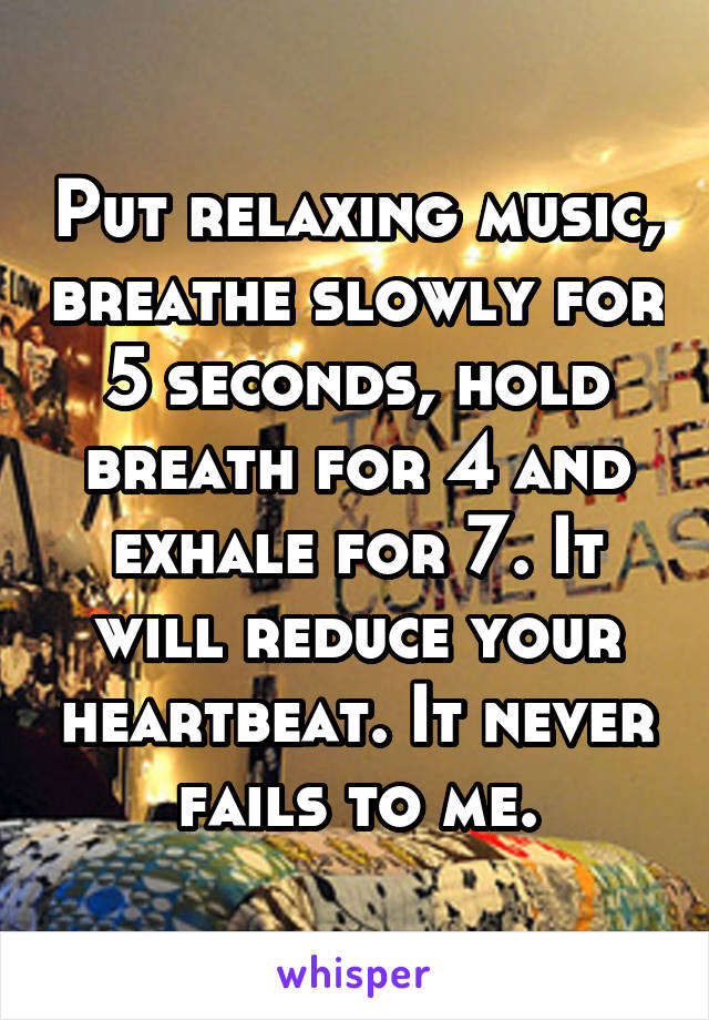 Put relaxing music, breathe slowly for 5 seconds, hold breath for 4 and exhale for 7. It will reduce your heartbeat. It never fails to me.