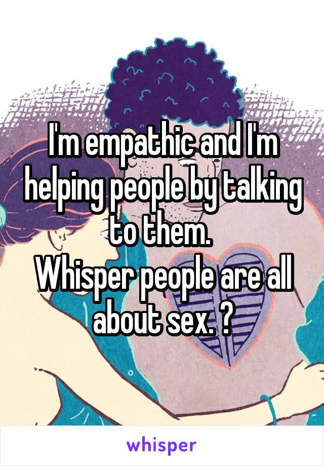 I'm empathic and I'm helping people by talking to them. 
Whisper people are all about sex. 😟