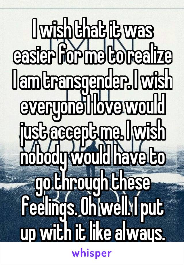 I wish that it was easier for me to realize I am transgender. I wish everyone I love would just accept me. I wish nobody would have to go through these feelings. Oh well. I put up with it like always.