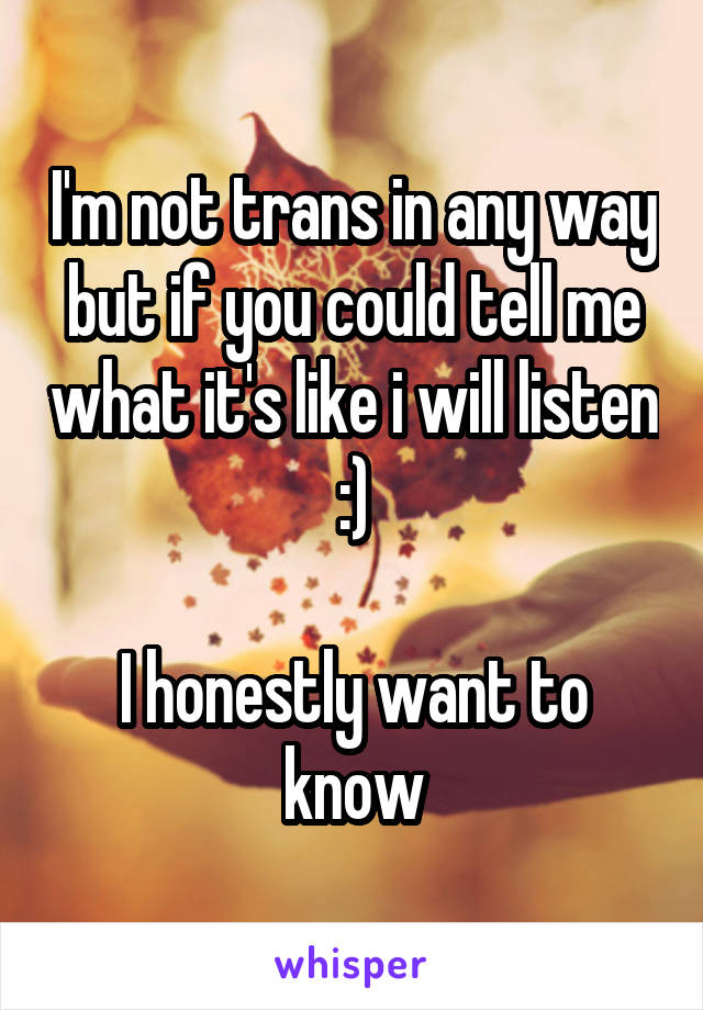 I'm not trans in any way but if you could tell me what it's like i will listen :)

I honestly want to know
