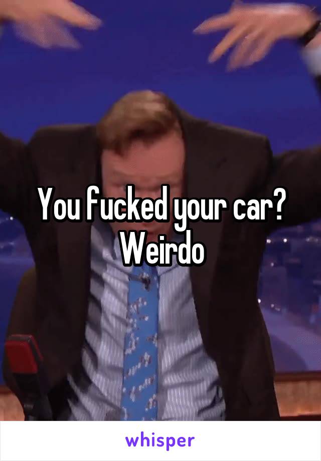 You fucked your car? Weirdo