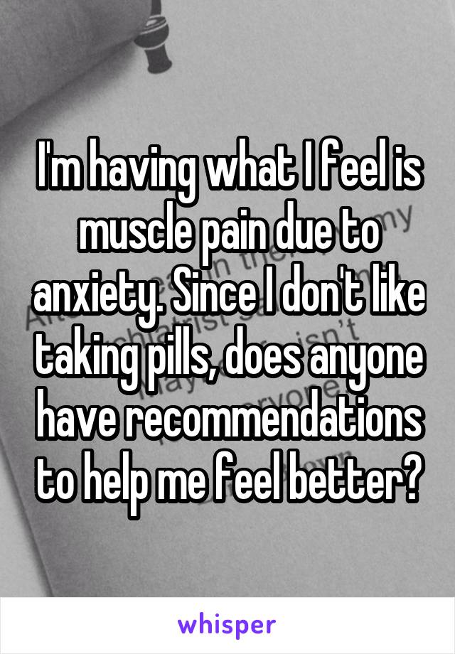 I'm having what I feel is muscle pain due to anxiety. Since I don't like taking pills, does anyone have recommendations to help me feel better?