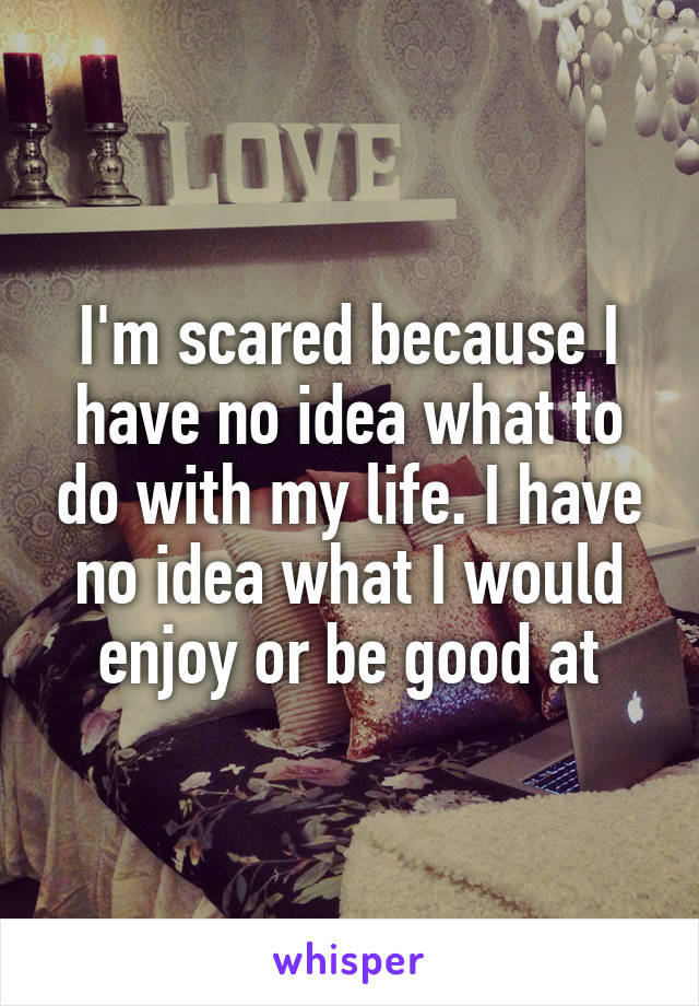 I'm scared because I have no idea what to do with my life. I have no idea what I would enjoy or be good at