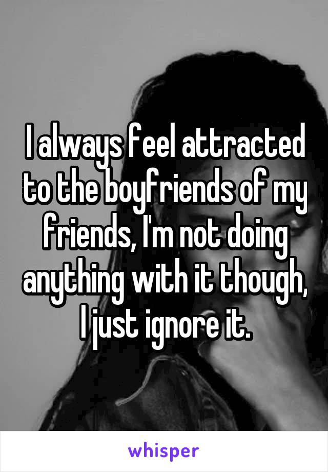 I always feel attracted to the boyfriends of my friends, I'm not doing anything with it though, I just ignore it.