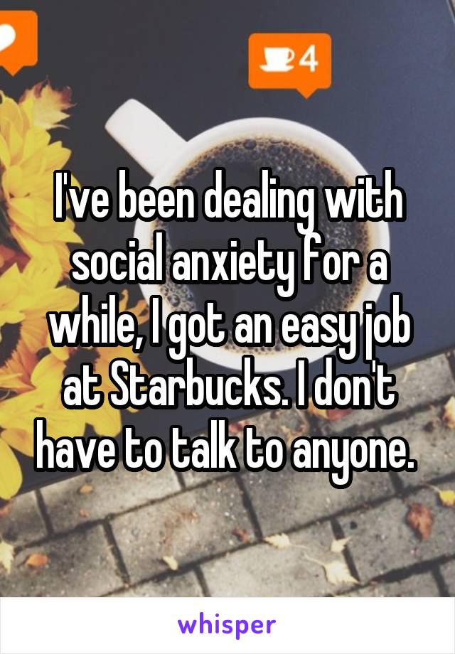 I've been dealing with social anxiety for a while, I got an easy job at Starbucks. I don't have to talk to anyone. 