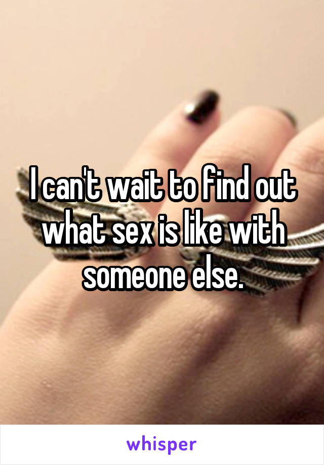 I can't wait to find out what sex is like with someone else.
