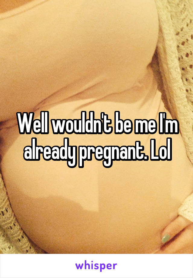 Well wouldn't be me I'm already pregnant. Lol