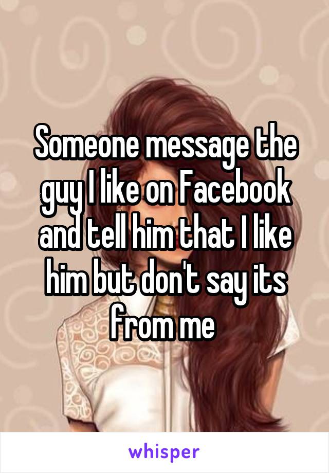 Someone message the guy I like on Facebook and tell him that I like him but don't say its from me 