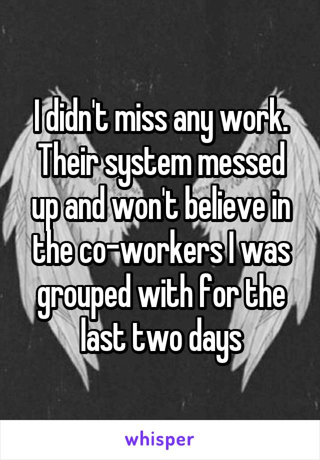 I didn't miss any work. Their system messed up and won't believe in the co-workers I was grouped with for the last two days