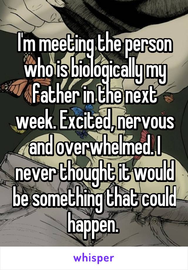 I'm meeting the person who is biologically my father in the next week. Excited, nervous and overwhelmed. I never thought it would be something that could happen. 