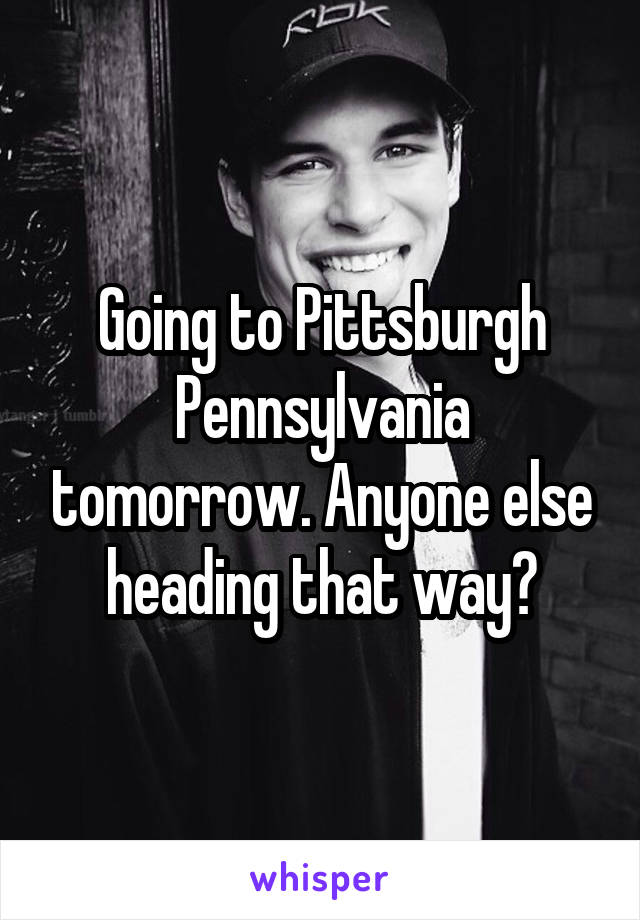 Going to Pittsburgh Pennsylvania tomorrow. Anyone else heading that way?